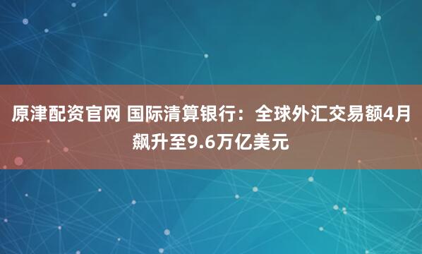 原津配资官网 国际清算银行：全球外汇交易额4月飙升至9.6万亿美元