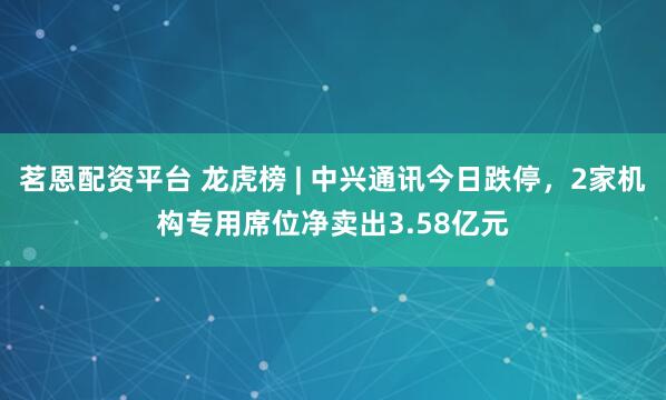 茗恩配资平台 龙虎榜 | 中兴通讯今日跌停，2家机构专用席位净卖出3.58亿元