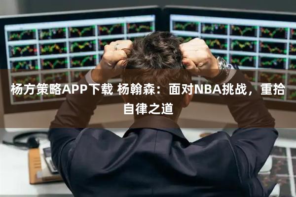 杨方策略APP下载 杨翰森:面对NBA挑战,重拾自律之道