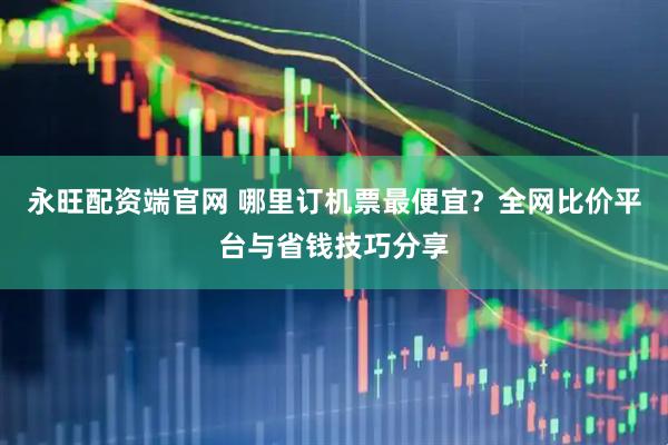 永旺配资端官网 哪里订机票最便宜?全网比价平台与省钱技巧分享
