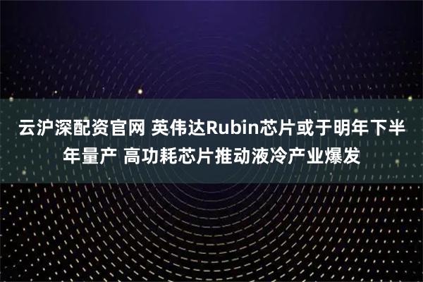 云沪深配资官网 英伟达Rubin芯片或于明年下半年量产 高功耗芯片推动液冷产业爆发