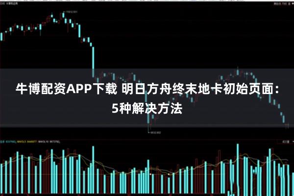 牛博配资APP下载 明日方舟终末地卡初始页面：5种解决方法