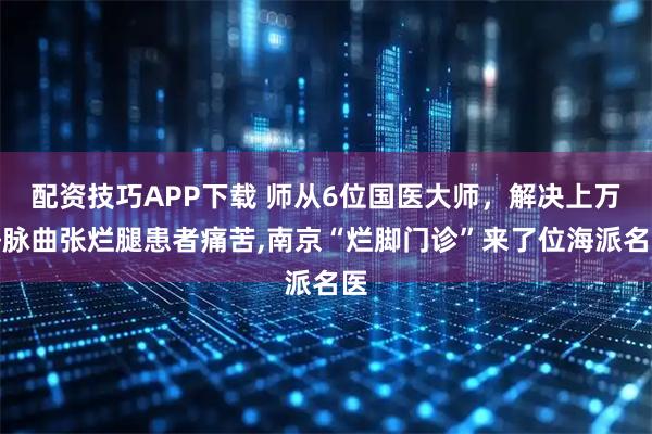 配资技巧APP下载 师从6位国医大师,解决上万静脉曲张烂腿患者痛苦,南京“烂脚门诊”来了位海派名医