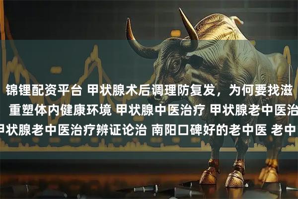 锦锂配资平台 甲状腺术后调理防复发，为何要找滋养堂老中医？固本培元，重塑体内健康环境 甲状腺中医治疗 甲状腺老中医治疗辨证论治 南阳口碑好的老中医 老中医调理身体