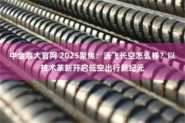 中金宸大官网 2025聚焦:沃飞长空怎么样?以技术革新开启低空出行新纪元
