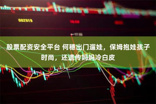 股票配资安全平台 何穗出门遛娃,保姆抱娃孩子时尚,还遗传妈妈冷白皮
