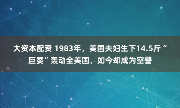 大资本配资 1983年,美国夫妇生下14.5斤“巨婴”轰动全美国,如今却成为空警