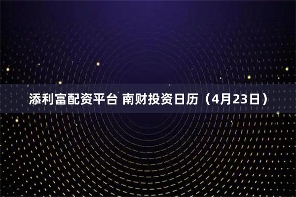 添利富配资平台 南财投资日历(4月23日)