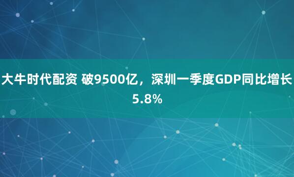 大牛时代配资 破9500亿，深圳一季度GDP同比增长5.8%