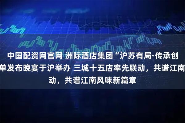 中国配资网官网 洲际酒店集团“沪苏有局·传承创新”联合菜单发布晚宴于沪举办 三城十五店率先联动,共谱江南风味新篇章