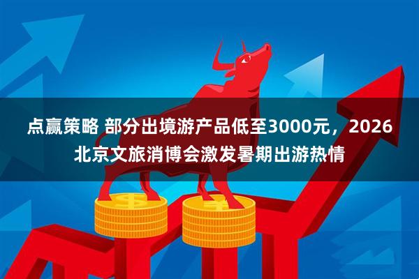 点赢策略 部分出境游产品低至3000元，2026北京文旅消博会激发暑期出游热情