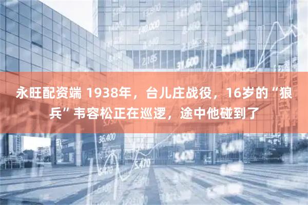 永旺配资端 1938年，台儿庄战役，16岁的“狼兵”韦容松正在巡逻，途中他碰到了