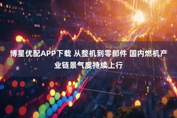 博星优配APP下载 从整机到零部件 国内燃机产业链景气度持续上行