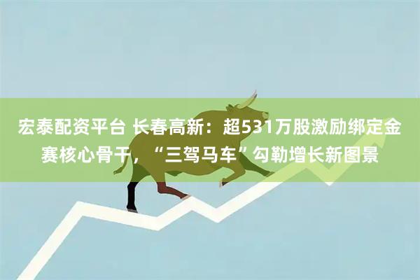 宏泰配资平台 长春高新：超531万股激励绑定金赛核心骨干，“三驾马车”勾勒增长新图景