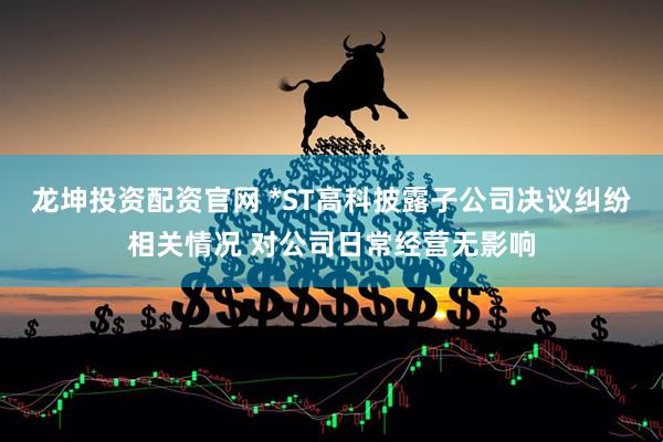 龙坤投资配资官网 *ST高科披露子公司决议纠纷相关情况 对公司日常经营无影响